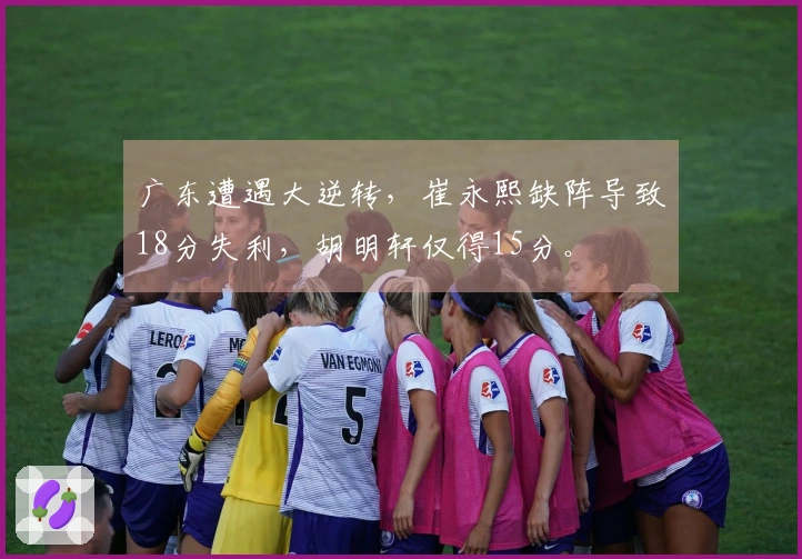 广东遭遇大逆转，崔永熙缺阵导致18分失利，胡明轩仅得15分。