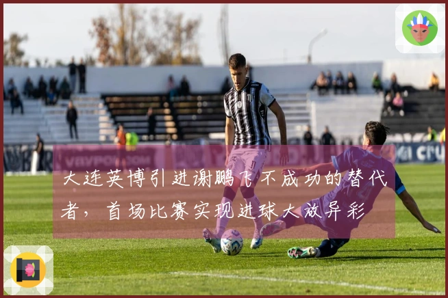 大连英博引进谢鹏飞不成功的替代者，首场比赛实现进球大放异彩