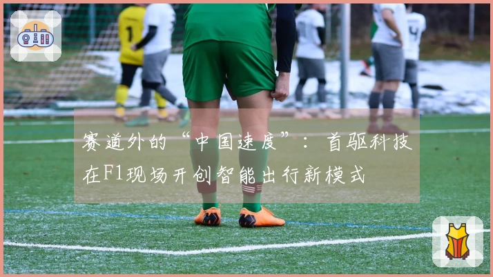 赛道外的“中国速度”：首驱科技在F1现场开创智能出行新模式
