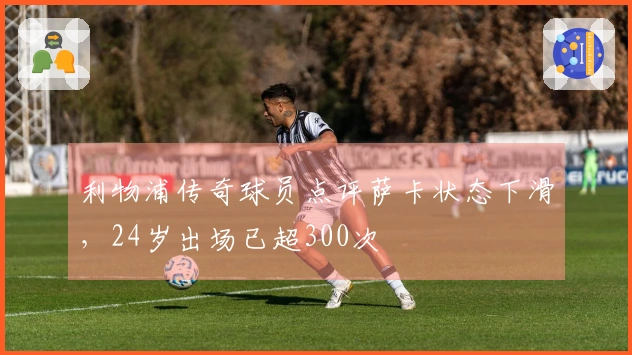 利物浦传奇球员点评萨卡状态下滑，24岁出场已超300次