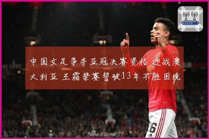 中国女足争夺亚冠决赛资格 迎战澳大利亚 王霜禁赛誓破13年不胜困境