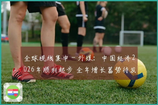 全球视线集中 - 外媒：中国经济2026年顺利起步 全年增长蓄势待发