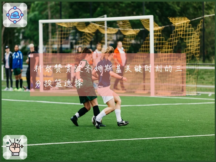 科尔赞赏波齐姆斯基关键时刻的三分投篮选择