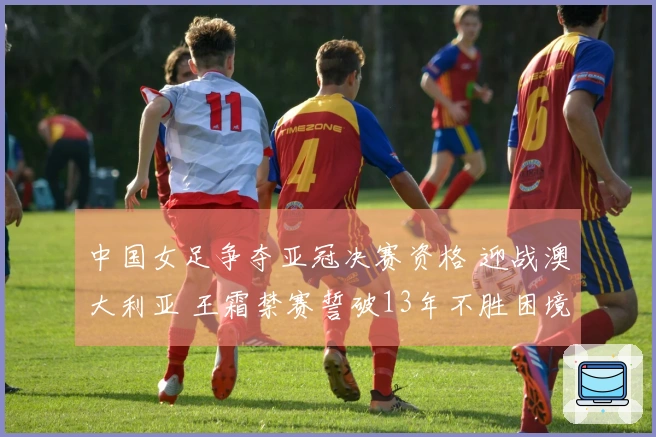 中国女足争夺亚冠决赛资格 迎战澳大利亚 王霜禁赛誓破13年不胜困境