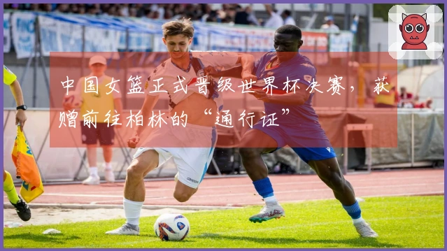 中国女篮正式晋级世界杯决赛，获赠前往柏林的“通行证”