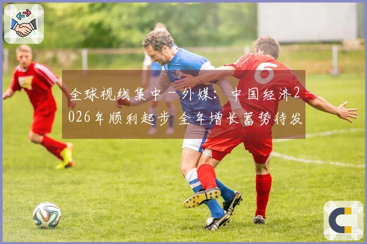 全球视线集中 - 外媒：中国经济2026年顺利起步 全年增长蓄势待发