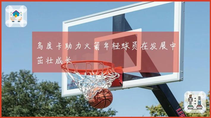 乌度卡助力火箭年轻球员在发展中茁壮成长