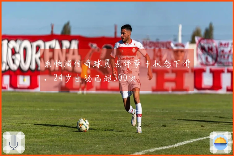 利物浦传奇球员点评萨卡状态下滑，24岁出场已超300次