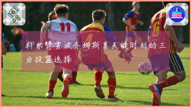 科尔赞赏波齐姆斯基关键时刻的三分投篮选择