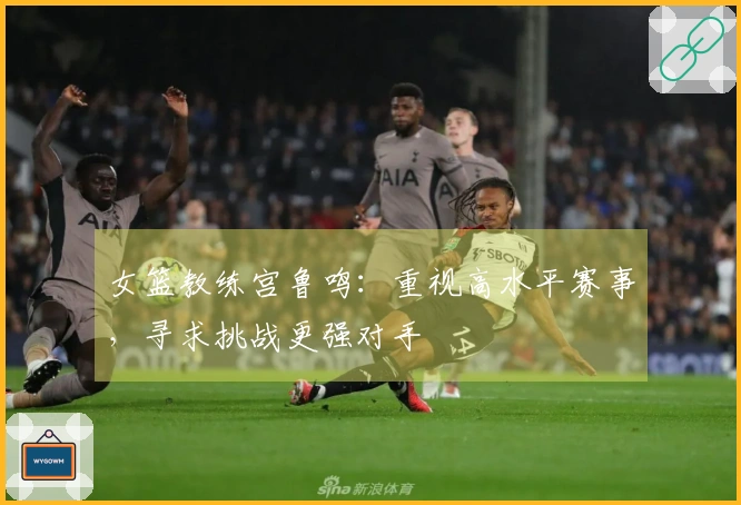 女篮教练宫鲁鸣：重视高水平赛事，寻求挑战更强对手